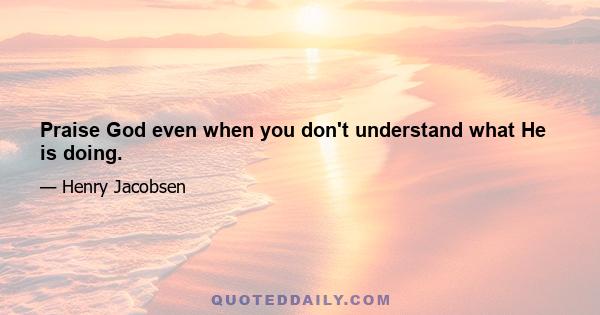 Praise God even when you don't understand what He is doing.