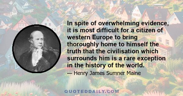 In spite of overwhelming evidence, it is most difficult for a citizen of western Europe to bring thoroughly home to himself the truth that the civilisation which surrounds him is a rare exception in the history of the