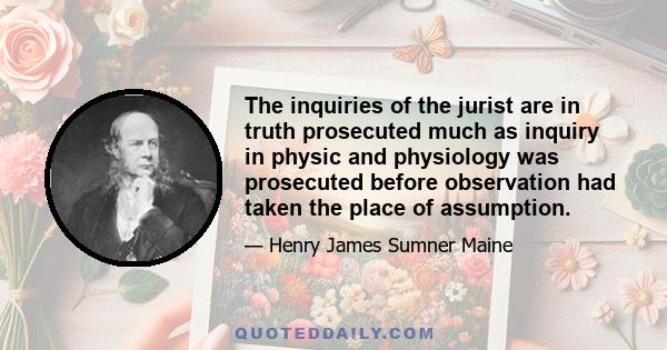 The inquiries of the jurist are in truth prosecuted much as inquiry in physic and physiology was prosecuted before observation had taken the place of assumption.