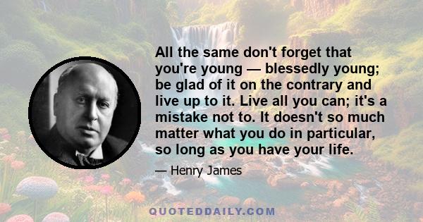 All the same don't forget that you're young — blessedly young; be glad of it on the contrary and live up to it. Live all you can; it's a mistake not to. It doesn't so much matter what you do in particular, so long as