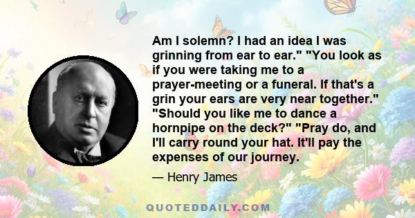 Am I solemn? I had an idea I was grinning from ear to ear. You look as if you were taking me to a prayer-meeting or a funeral. If that's a grin your ears are very near together. Should you like me to dance a hornpipe on 