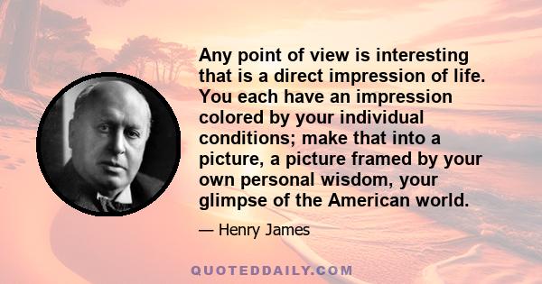 Any point of view is interesting that is a direct impression of life. You each have an impression colored by your individual conditions; make that into a picture, a picture framed by your own personal wisdom, your