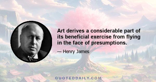 Art derives a considerable part of its beneficial exercise from flying in the face of presumptions.