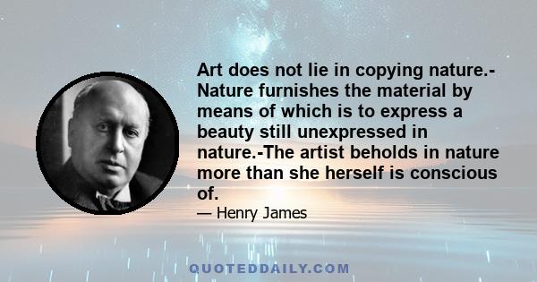 Art does not lie in copying nature.- Nature furnishes the material by means of which is to express a beauty still unexpressed in nature.-The artist beholds in nature more than she herself is conscious of.