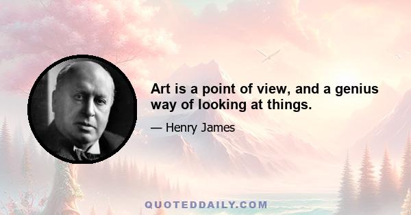 Art is a point of view, and a genius way of looking at things.