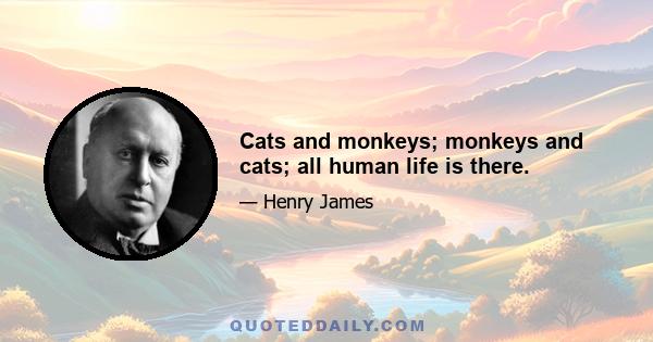 Cats and monkeys; monkeys and cats; all human life is there.