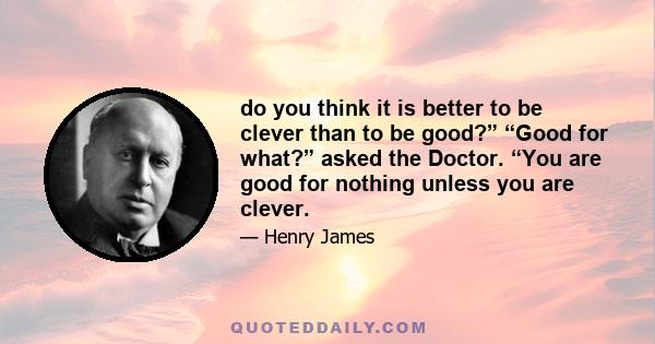 do you think it is better to be clever than to be good?” “Good for what?” asked the Doctor. “You are good for nothing unless you are clever.