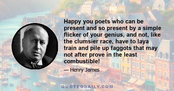 Happy you poets who can be present and so present by a simple flicker of your genius, and not, like the clumsier race, have to laya train and pile up faggots that may not after prove in the least combustible!