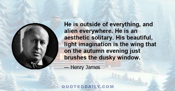 He is outside of everything, and alien everywhere. He is an aesthetic solitary. His beautiful, light imagination is the wing that on the autumn evening just brushes the dusky window.