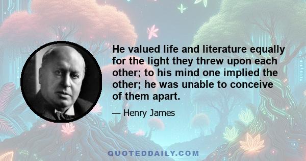 He valued life and literature equally for the light they threw upon each other; to his mind one implied the other; he was unable to conceive of them apart.