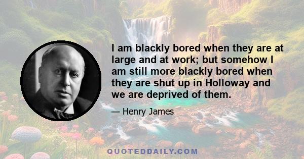 I am blackly bored when they are at large and at work; but somehow I am still more blackly bored when they are shut up in Holloway and we are deprived of them.