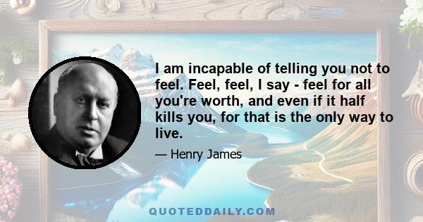 I am incapable of telling you not to feel. Feel, feel, I say - feel for all you're worth, and even if it half kills you, for that is the only way to live.