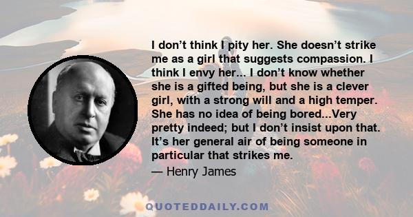 I don’t think I pity her. She doesn’t strike me as a girl that suggests compassion. I think I envy her... I don’t know whether she is a gifted being, but she is a clever girl, with a strong will and a high temper. She