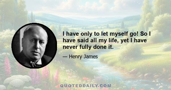 I have only to let myself go! So I have said all my life, yet I have never fully done it.