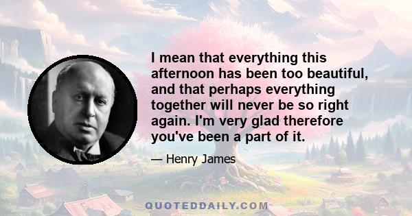 I mean that everything this afternoon has been too beautiful, and that perhaps everything together will never be so right again. I'm very glad therefore you've been a part of it.