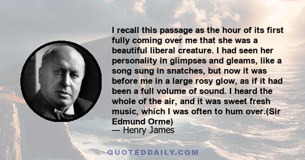 I recall this passage as the hour of its first fully coming over me that she was a beautiful liberal creature. I had seen her personality in glimpses and gleams, like a song sung in snatches, but now it was before me in 