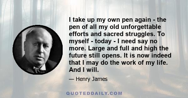 I take up my own pen again - the pen of all my old unforgettable efforts and sacred struggles. To myself - today - I need say no more. Large and full and high the future still opens. It is now indeed that I may do the