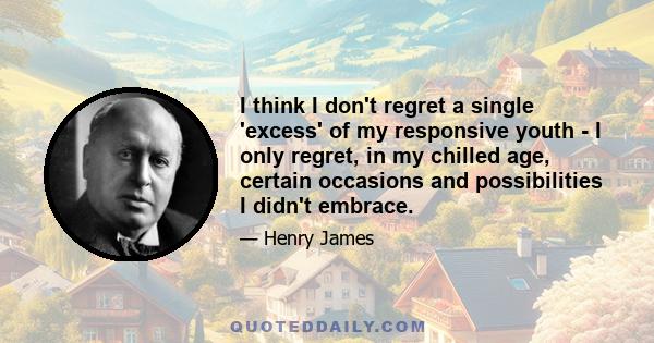 I think I don't regret a single 'excess' of my responsive youth - I only regret, in my chilled age, certain occasions and possibilities I didn't embrace.