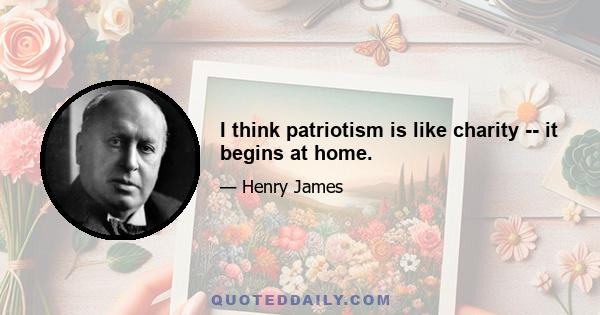 I think patriotism is like charity -- it begins at home.