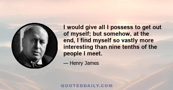 I would give all I possess to get out of myself; but somehow, at the end, I find myself so vastly more interesting than nine tenths of the people I meet.