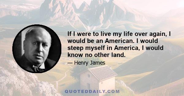 If I were to live my life over again, I would be an American. I would steep myself in America, I would know no other land.