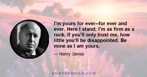 I'm yours for ever--for ever and ever. Here I stand; I'm as firm as a rock. If you'll only trust me, how little you'll be disappointed. Be mine as I am yours.