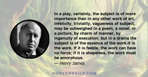 In a play, certainly, the subject is of more importance than in any other work of art. Infelicity, triviality, vagueness of subject, may be outweighed in a poem, a novel, or a picture, by charm of manner, by ingenuity