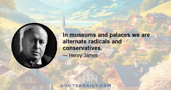 In museums and palaces we are alternate radicals and conservatives.