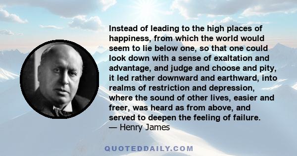 Instead of leading to the high places of happiness, from which the world would seem to lie below one, so that one could look down with a sense of exaltation and advantage, and judge and choose and pity, it led rather