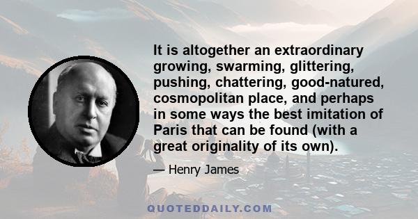 It is altogether an extraordinary growing, swarming, glittering, pushing, chattering, good-natured, cosmopolitan place, and perhaps in some ways the best imitation of Paris that can be found (with a great originality of 