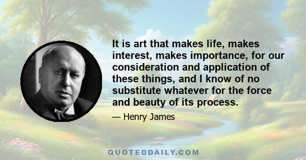 It is art that makes life, makes interest, makes importance, for our consideration and application of these things, and I know of no substitute whatever for the force and beauty of its process.