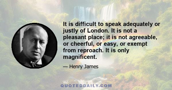 It is difficult to speak adequately or justly of London. It is not a pleasant place; it is not agreeable, or cheerful, or easy, or exempt from reproach. It is only magnificent.