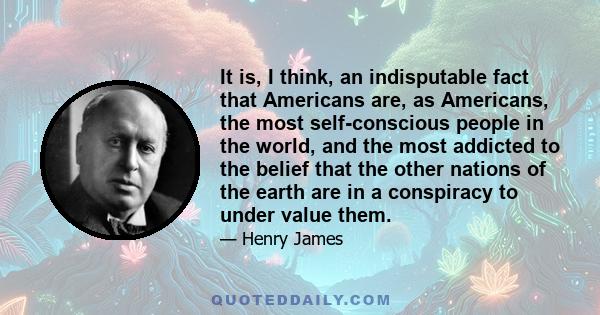 It is, I think, an indisputable fact that Americans are, as Americans, the most self-conscious people in the world, and the most addicted to the belief that the other nations of the earth are in a conspiracy to under