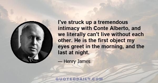 I've struck up a tremendous intimacy with Conte Alberto, and we literally can't live without each other. He is the first object my eyes greet in the morning, and the last at night.