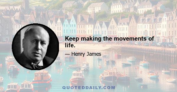 Keep making the movements of life.