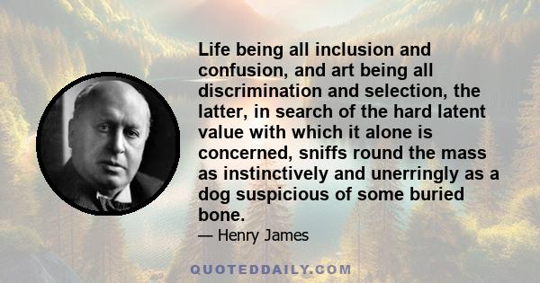 Life being all inclusion and confusion, and art being all discrimination and selection, the latter, in search of the hard latent value with which it alone is concerned, sniffs round the mass as instinctively and