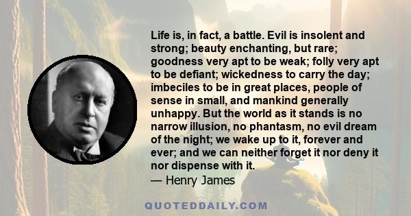 Life is, in fact, a battle. Evil is insolent and strong; beauty enchanting, but rare; goodness very apt to be weak; folly very apt to be defiant; wickedness to carry the day; imbeciles to be in great places, people of