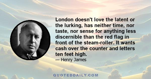 London doesn't love the latent or the lurking, has neither time, nor taste, nor sense for anything less discernible than the red flag in front of the steam-roller. It wants cash over the counter and letters ten feet