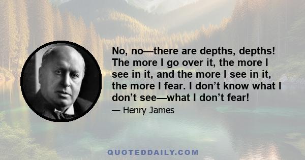 No, no—there are depths, depths! The more I go over it, the more I see in it, and the more I see in it, the more I fear. I don’t know what I don’t see—what I don’t fear!