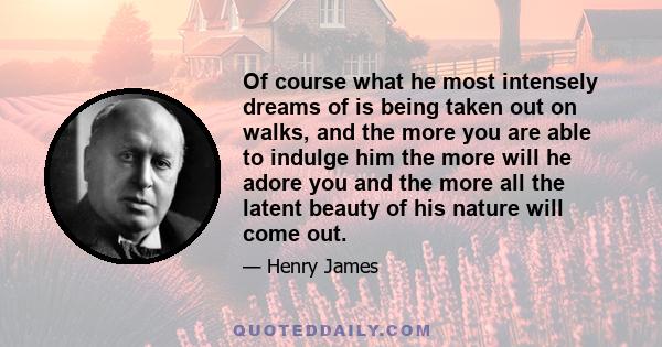 Of course what he most intensely dreams of is being taken out on walks, and the more you are able to indulge him the more will he adore you and the more all the latent beauty of his nature will come out.