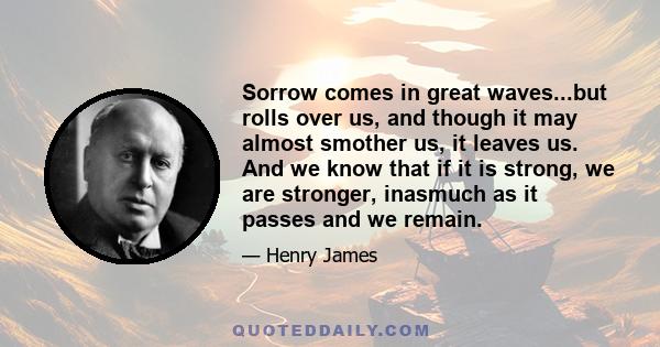 Sorrow comes in great waves...but rolls over us, and though it may almost smother us, it leaves us. And we know that if it is strong, we are stronger, inasmuch as it passes and we remain.