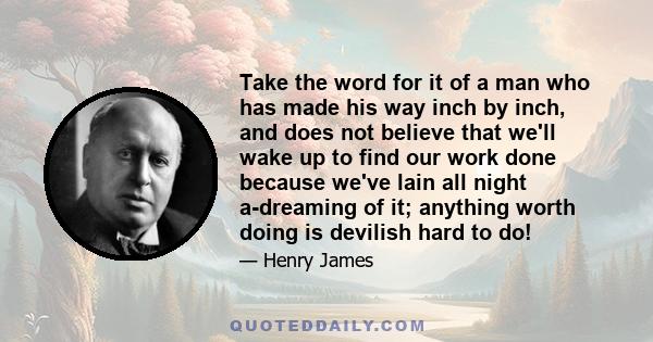 Take the word for it of a man who has made his way inch by inch, and does not believe that we'll wake up to find our work done because we've lain all night a-dreaming of it; anything worth doing is devilish hard to do!