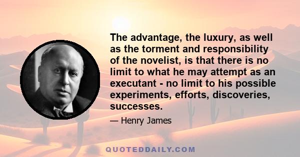 The advantage, the luxury, as well as the torment and responsibility of the novelist, is that there is no limit to what he may attempt as an executant - no limit to his possible experiments, efforts, discoveries,