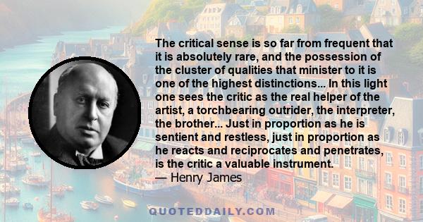 The critical sense is so far from frequent that it is absolutely rare, and the possession of the cluster of qualities that minister to it is one of the highest distinctions... In this light one sees the critic as the