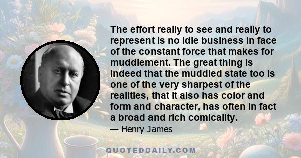 The effort really to see and really to represent is no idle business in face of the constant force that makes for muddlement. The great thing is indeed that the muddled state too is one of the very sharpest of the