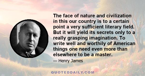 The face of nature and civilization in this our country is to a certain point a very sufficient literary field. But it will yield its secrets only to a really grasping imagination. To write well and worthily of American 