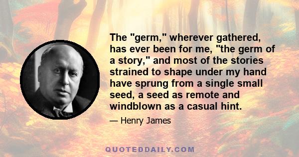 The germ, wherever gathered, has ever been for me, the germ of a story, and most of the stories strained to shape under my hand have sprung from a single small seed, a seed as remote and windblown as a casual hint.