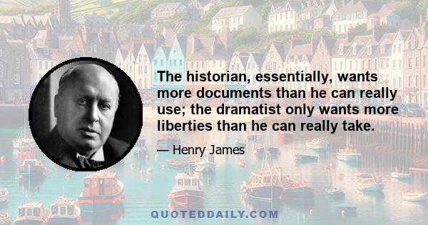 The historian, essentially, wants more documents than he can really use; the dramatist only wants more liberties than he can really take.