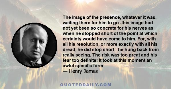 The image of the presence, whatever it was, waiting there for him to go -this image had not yet been so concrete for his nerves as when he stopped short of the point at which certainty would have come to him. For, with