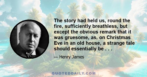 The story had held us, round the fire, sufficiently breathless, but except the obvious remark that it was gruesome, as, on Christmas Eve in an old house, a strange tale should essentially be . . .